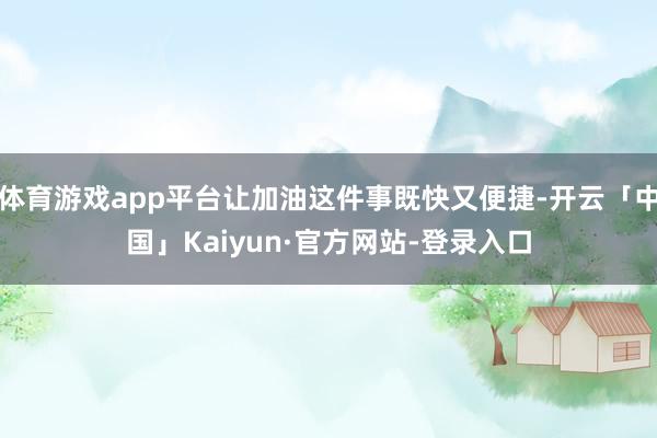 体育游戏app平台让加油这件事既快又便捷-开云「中国」Kaiyun·官方网站-登录入口