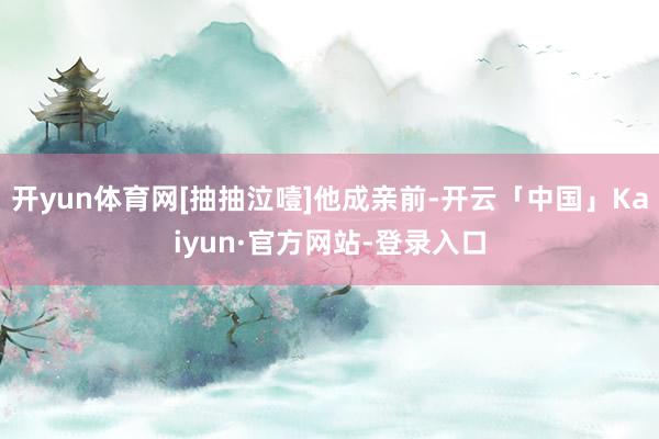 开yun体育网[抽抽泣噎]他成亲前-开云「中国」Kaiyun·官方网站-登录入口