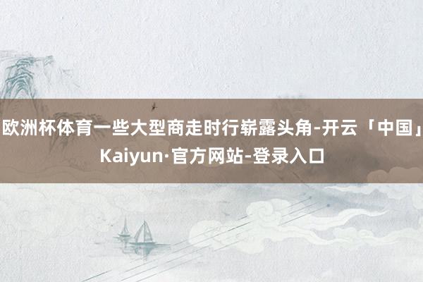 欧洲杯体育一些大型商走时行崭露头角-开云「中国」Kaiyun·官方网站-登录入口