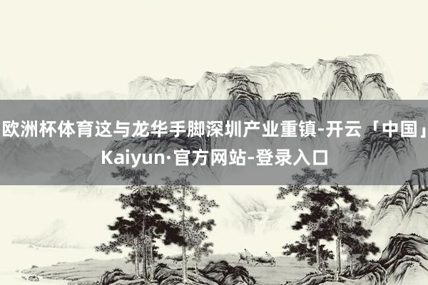 欧洲杯体育这与龙华手脚深圳产业重镇-开云「中国」Kaiyun·官方网站-登录入口