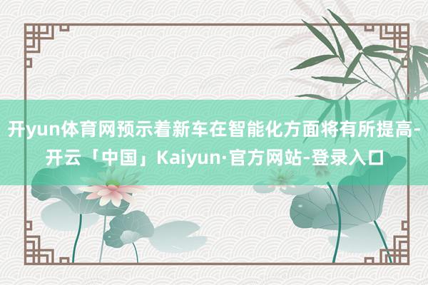 开yun体育网预示着新车在智能化方面将有所提高-开云「中国」Kaiyun·官方网站-登录入口