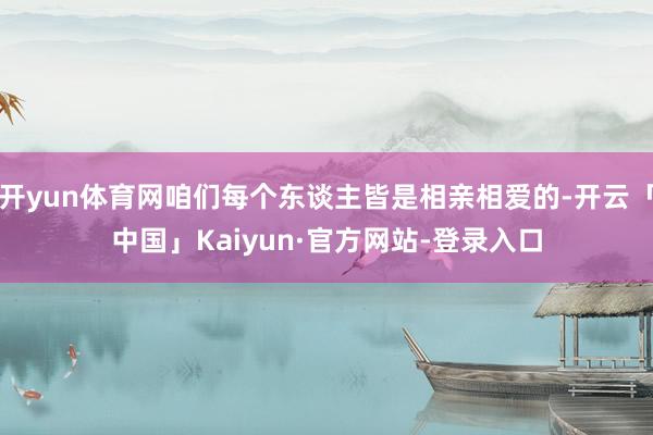 开yun体育网咱们每个东谈主皆是相亲相爱的-开云「中国」Kaiyun·官方网站-登录入口