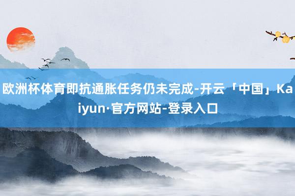 欧洲杯体育即抗通胀任务仍未完成-开云「中国」Kaiyun·官方网站-登录入口