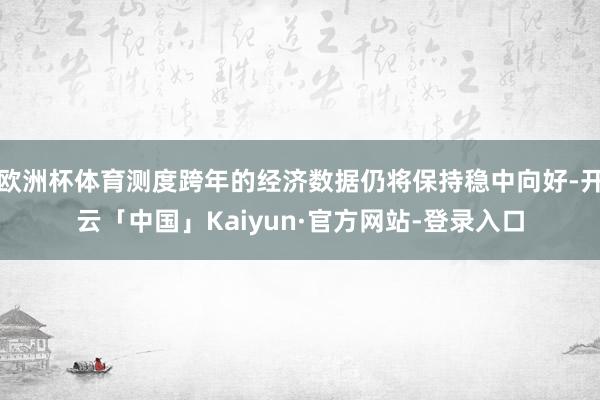 欧洲杯体育测度跨年的经济数据仍将保持稳中向好-开云「中国」Kaiyun·官方网站-登录入口