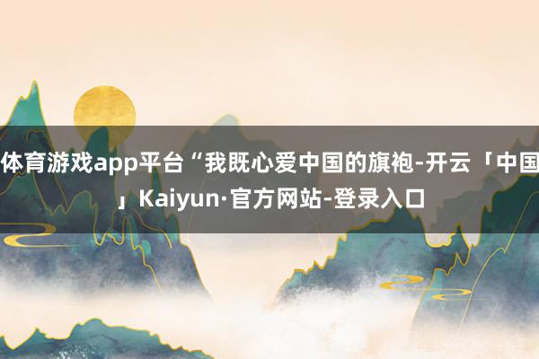 体育游戏app平台“我既心爱中国的旗袍-开云「中国」Kaiyun·官方网站-登录入口