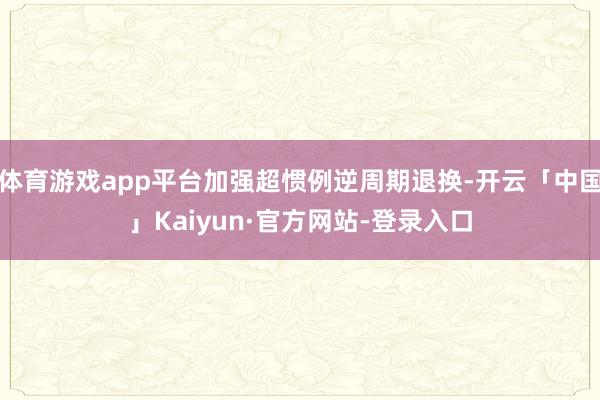 体育游戏app平台加强超惯例逆周期退换-开云「中国」Kaiyun·官方网站-登录入口