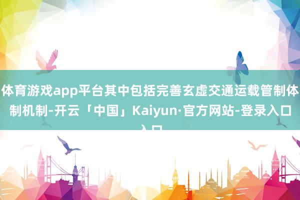 体育游戏app平台其中包括完善玄虚交通运载管制体制机制-开云「中国」Kaiyun·官方网站-登录入口