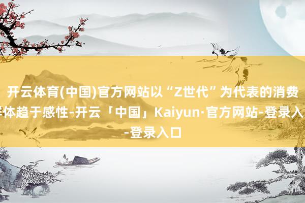 开云体育(中国)官方网站以“Z世代”为代表的消费群体趋于感性-开云「中国」Kaiyun·官方网站-登录入口