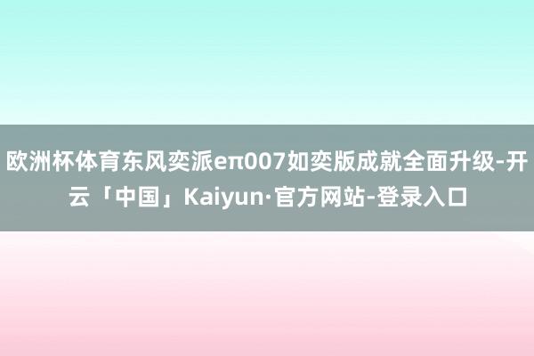 欧洲杯体育东风奕派eπ007如奕版成就全面升级-开云「中国」Kaiyun·官方网站-登录入口
