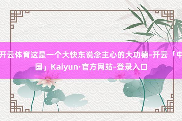 开云体育这是一个大快东说念主心的大功德-开云「中国」Kaiyun·官方网站-登录入口