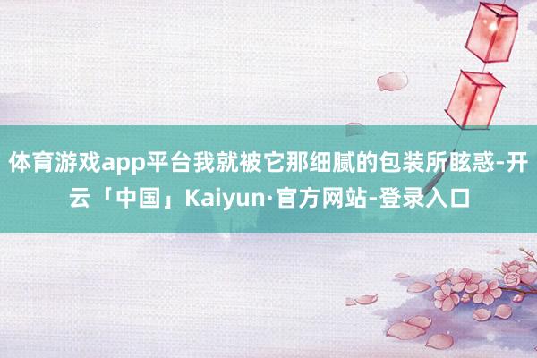 体育游戏app平台我就被它那细腻的包装所眩惑-开云「中国」Kaiyun·官方网站-登录入口