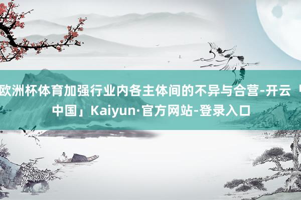 欧洲杯体育加强行业内各主体间的不异与合营-开云「中国」Kaiyun·官方网站-登录入口