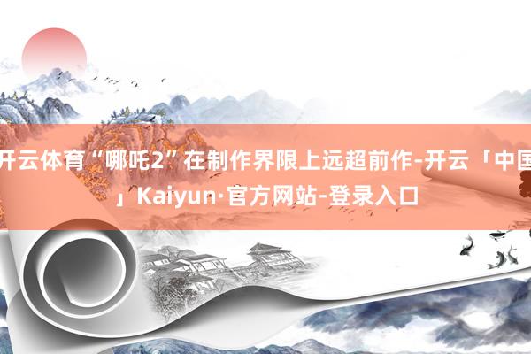 开云体育“哪吒2”在制作界限上远超前作-开云「中国」Kaiyun·官方网站-登录入口