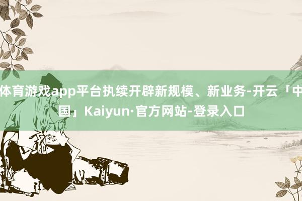 体育游戏app平台执续开辟新规模、新业务-开云「中国」Kaiyun·官方网站-登录入口