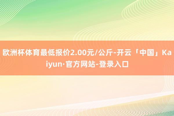 欧洲杯体育最低报价2.00元/公斤-开云「中国」Kaiyun·官方网站-登录入口