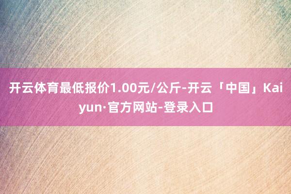 开云体育最低报价1.00元/公斤-开云「中国」Kaiyun·官方网站-登录入口