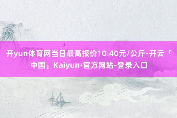 开yun体育网当日最高报价10.40元/公斤-开云「中国」Kaiyun·官方网站-登录入口