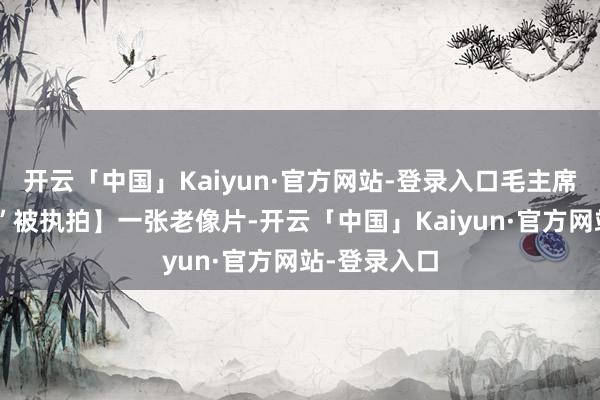 开云「中国」Kaiyun·官方网站-登录入口毛主席“抠手指头”被执拍】一张老像片-开云「中国」Kaiyun·官方网站-登录入口