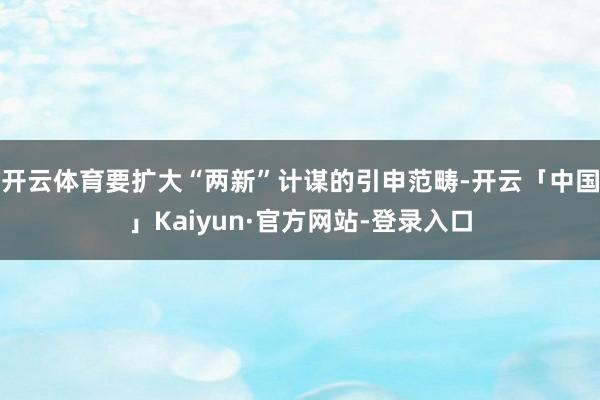 开云体育要扩大“两新”计谋的引申范畴-开云「中国」Kaiyun·官方网站-登录入口