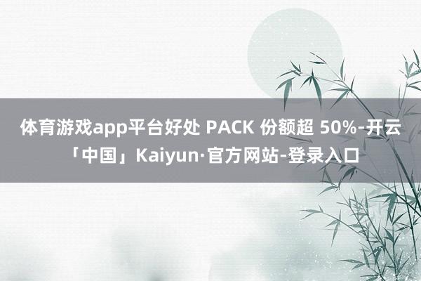 体育游戏app平台好处 PACK 份额超 50%-开云「中国」Kaiyun·官方网站-登录入口