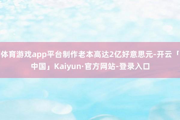 体育游戏app平台制作老本高达2亿好意思元-开云「中国」Kaiyun·官方网站-登录入口