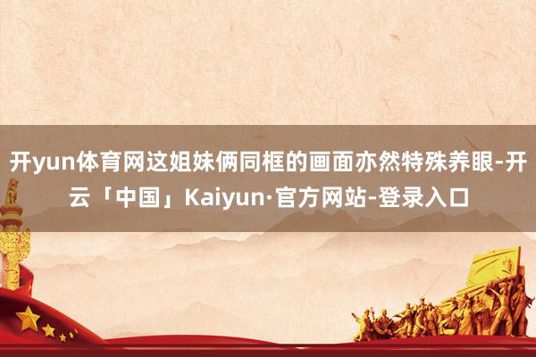 开yun体育网这姐妹俩同框的画面亦然特殊养眼-开云「中国」Kaiyun·官方网站-登录入口