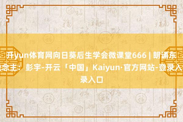 开yun体育网向日葵后生学会微课堂666 | 朗诵东说念主：彭宇-开云「中国」Kaiyun·官方网站-登录入口