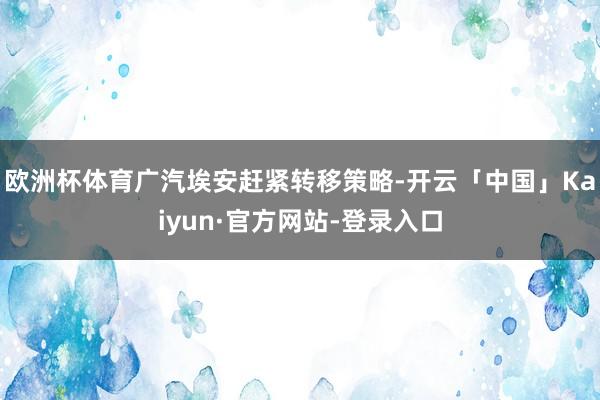 欧洲杯体育广汽埃安赶紧转移策略-开云「中国」Kaiyun·官方网站-登录入口