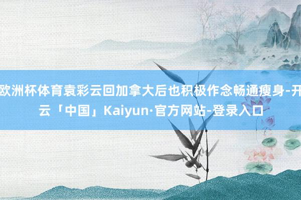 欧洲杯体育袁彩云回加拿大后也积极作念畅通瘦身-开云「中国」Kaiyun·官方网站-登录入口