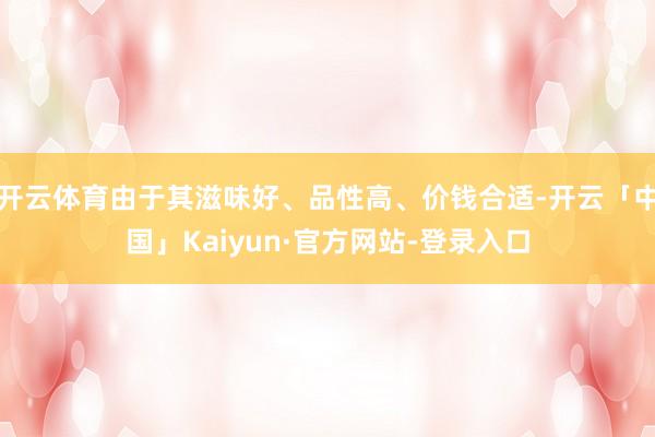 开云体育由于其滋味好、品性高、价钱合适-开云「中国」Kaiyun·官方网站-登录入口
