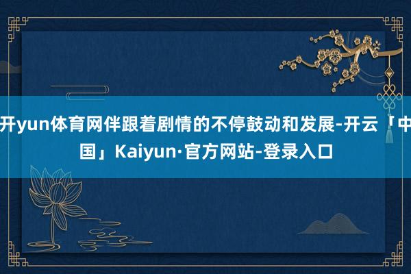 开yun体育网伴跟着剧情的不停鼓动和发展-开云「中国」Kaiyun·官方网站-登录入口