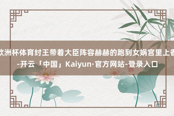 欧洲杯体育纣王带着大臣阵容赫赫的跑到女娲宫里上香-开云「中国」Kaiyun·官方网站-登录入口