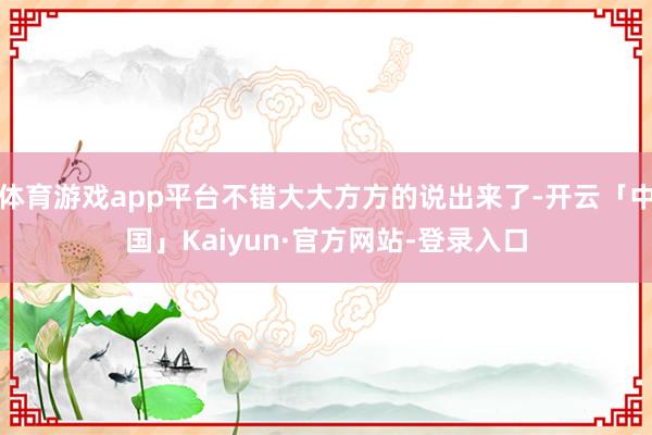 体育游戏app平台不错大大方方的说出来了-开云「中国」Kaiyun·官方网站-登录入口