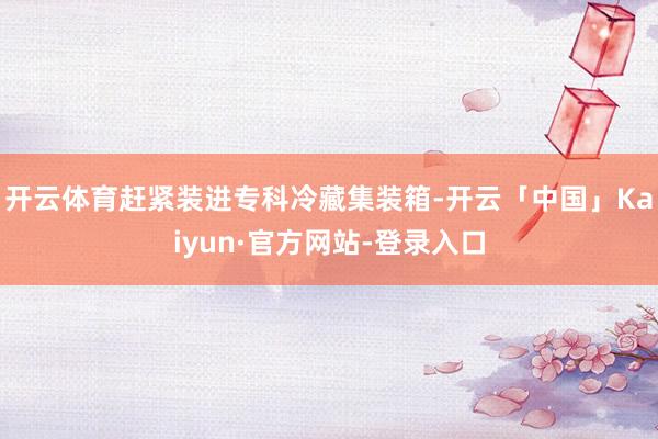 开云体育赶紧装进专科冷藏集装箱-开云「中国」Kaiyun·官方网站-登录入口