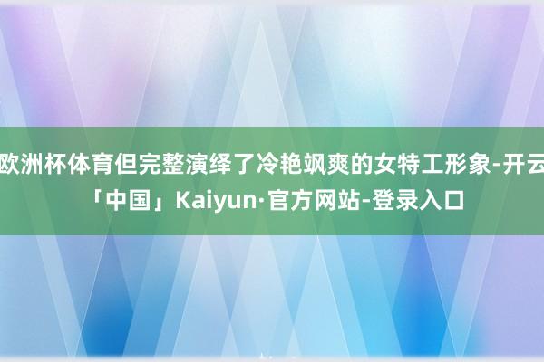 欧洲杯体育但完整演绎了冷艳飒爽的女特工形象-开云「中国」Kaiyun·官方网站-登录入口