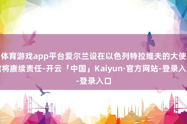 体育游戏app平台爱尔兰设在以色列特拉维夫的大使馆将赓续责任-开云「中国」Kaiyun·官方网站-登录入口