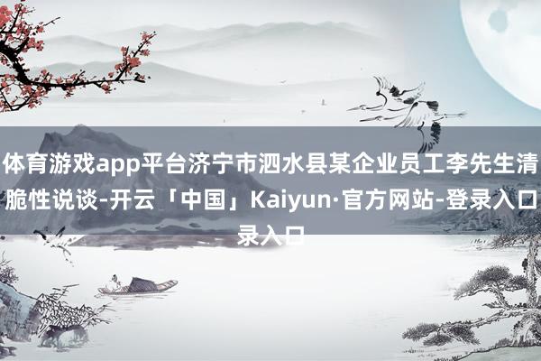 体育游戏app平台济宁市泗水县某企业员工李先生清脆性说谈-开云「中国」Kaiyun·官方网站-登录入口