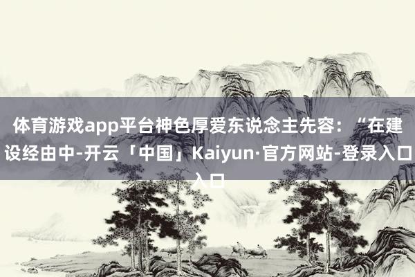 体育游戏app平台　　神色厚爱东说念主先容：“在建设经由中-开云「中国」Kaiyun·官方网站-登录入口