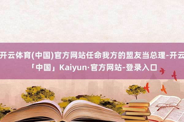 开云体育(中国)官方网站任命我方的盟友当总理-开云「中国」Kaiyun·官方网站-登录入口