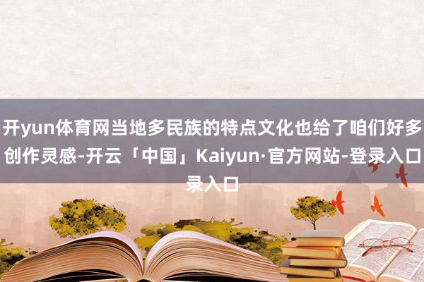 开yun体育网当地多民族的特点文化也给了咱们好多创作灵感-开云「中国」Kaiyun·官方网站-登录入口