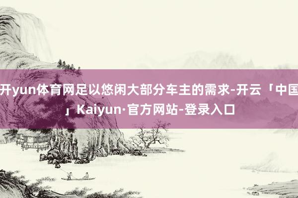 开yun体育网足以悠闲大部分车主的需求-开云「中国」Kaiyun·官方网站-登录入口