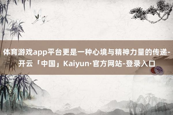 体育游戏app平台更是一种心境与精神力量的传递-开云「中国」Kaiyun·官方网站-登录入口