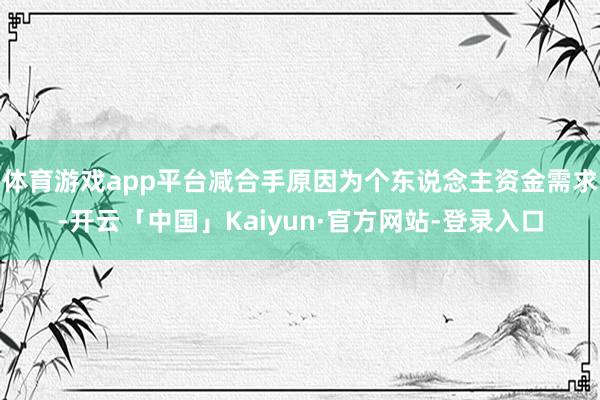 体育游戏app平台减合手原因为个东说念主资金需求-开云「中国」Kaiyun·官方网站-登录入口