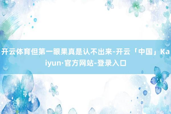 开云体育但第一眼果真是认不出来-开云「中国」Kaiyun·官方网站-登录入口