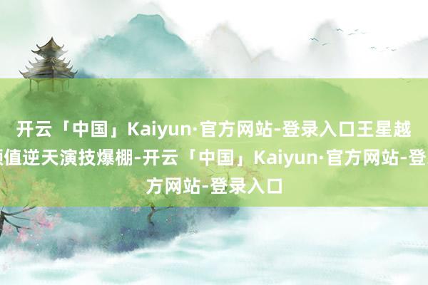开云「中国」Kaiyun·官方网站-登录入口王星越因为颜值逆天演技爆棚-开云「中国」Kaiyun·官方网站-登录入口