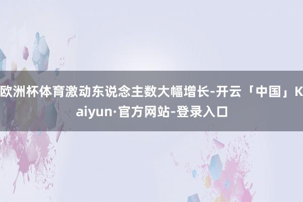 欧洲杯体育激动东说念主数大幅增长-开云「中国」Kaiyun·官方网站-登录入口