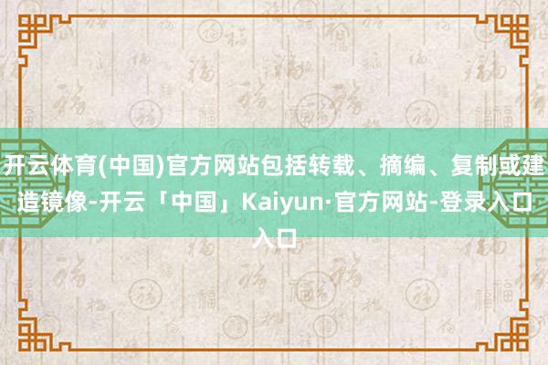 开云体育(中国)官方网站包括转载、摘编、复制或建造镜像-开云「中国」Kaiyun·官方网站-登录入口