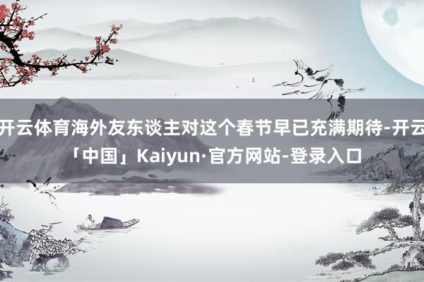 开云体育海外友东谈主对这个春节早已充满期待-开云「中国」Kaiyun·官方网站-登录入口