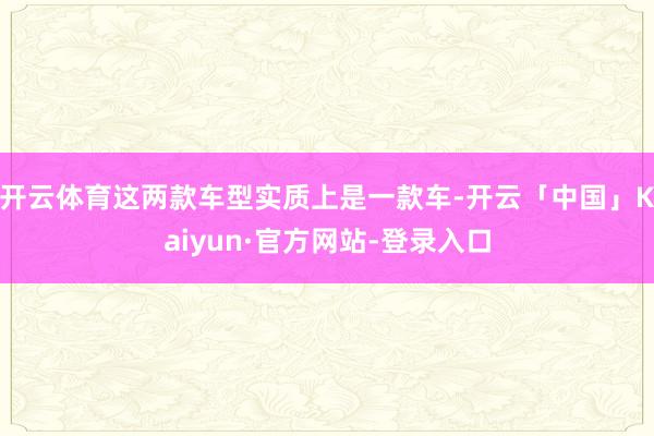 开云体育这两款车型实质上是一款车-开云「中国」Kaiyun·官方网站-登录入口