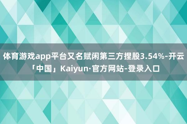 体育游戏app平台又名赋闲第三方捏股3.54%-开云「中国」Kaiyun·官方网站-登录入口